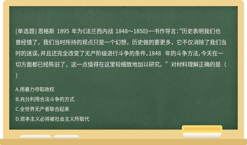 恩格斯 1895 年为《法兰西内战 1848～1850》一书作导言：“历史表明我们也曾经错了，我们当时所持的观点只是一个幻想，历史做的要更多，它不仅消除了我们当时的迷误，并且还完全改变了无产阶级进行斗争的条件。1848 年的斗争方法，今天在一切方面都已经陈旧了，这一点值得在这里较细致地加以研究。”对材料理解正确的是（）