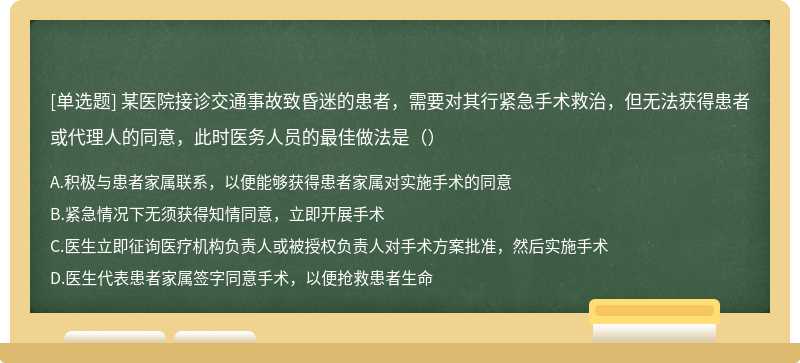 某医院接诊交通事故致昏迷的患者，需要对其行紧急手术救治，但无法获得患者或代理人的同意，此时医务人员的最佳做法是（）