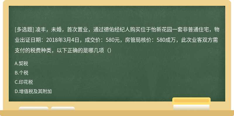 凌丰，未婚，首次置业，通过德佑经纪人购买位于怡新花园一套非普通住宅，物业出证日期：2018年3月4日，成交价：580元，房管局核价：580成万，此次业客双方需支付的税费种类，以下正确的是哪几项（）