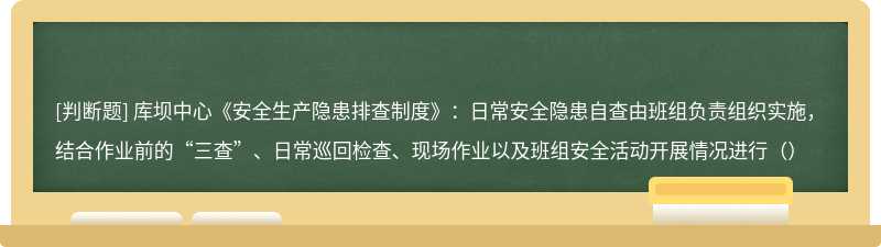 库坝中心《安全生产隐患排查制度》：日常安全隐患自查由班组负责组织实施，结合作业前的“三查”、日常巡回检查、现场作业以及班组安全活动开展情况进行（）