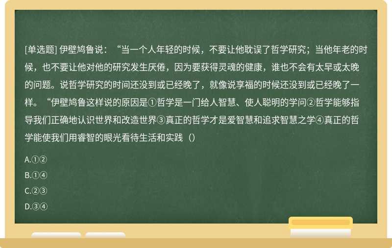 伊壁鸠鲁说：“当一个人年轻的时候，不要让他耽误了哲学研究；当他年老的时候，也不要让他对他的研究发生厌倦，因为要获得灵魂的健康，谁也不会有太早或太晚的问题。说哲学研究的时间还没到或已经晚了，就像说享福的时候还没到或已经晚了一样。“伊壁鸠鲁这样说的原因是①哲学是一门给人智慧、使人聪明的学问②哲学能够指导我们正确地认识世界和改造世界③真正的哲学才是爱智慧和追求智慧之学④真正的哲学能使我们用睿智的眼光看待生活和实践（）