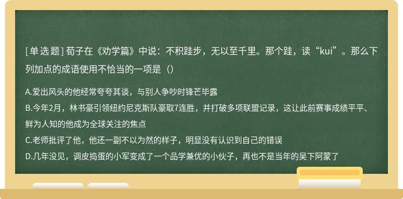 荀子在《劝学篇》中说：不积跬步，无以至千里。那个跬，读“kui”。那么下列加点的成语使用不恰当的一项是（）