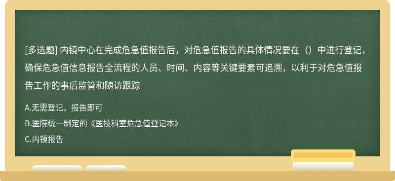 内镜中心在完成危急值报告后，对危急值报告的具体情况要在（）中进行登记，确保危急值信息报告全流程的人员、时间、内容等关键要素可追溯，以利于对危急值报告工作的事后监管和随访跟踪