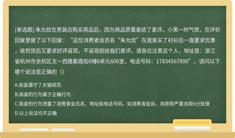 朱允炆在男装店购买商品后，因为商品质量差给了差评。小黑一时气愤，在评价回复里做了以下回复：“这位消费者会员名“朱允炆”在我家买了衬衫后一直要求优惠，收到货后又要求好评返现，不返现就给我们差评。请各位注意这个人，地址是：浙江省杭州市余杭区文一西路紫霞街6幢6单元606室，电话号码：17834567890”。请问以下哪个说法是正确的（）