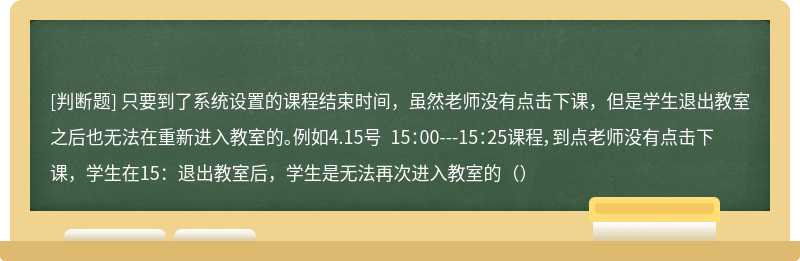 只要到了系统设置的课程结束时间，虽然老师没有点击下课，但是学生退出教室之后也无法在重新进入教室的。例如4.15号 15：00---15：25课程，到点老师没有点击下课，学生在15：退出教室后，学生是无法再次进入教室的（）