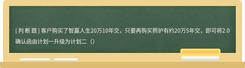 客户购买了智赢人生20万10年交，只要再购买照护有约20万5年交，即可将2.0确认函由计划一升级为计划二（）