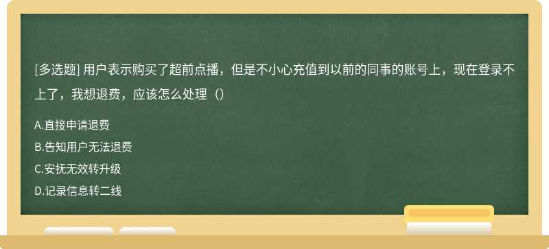 用户表示购买了超前点播，但是不小心充值到以前的同事的账号上，现在登录不上了，我想退费，应该怎么处理（）