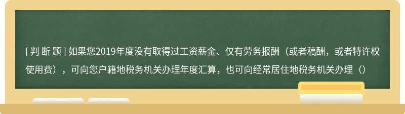 如果您2019年度没有取得过工资薪金、仅有劳务报酬（或者稿酬，或者特许权使用费），可向您户籍地税务机关办理年度汇算，也可向经常居住地税务机关办理（）