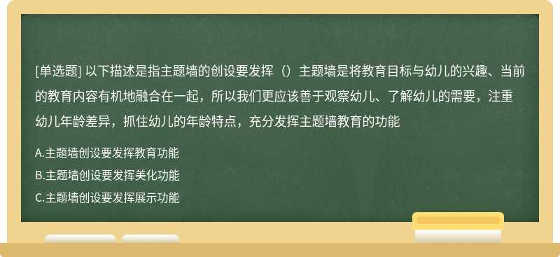 以下描述是指主题墙的创设要发挥（）主题墙是将教育目标与幼儿的兴趣、当前的教育内容有机地融合在一起，所以我们更应该善于观察幼儿、了解幼儿的需要，注重幼儿年龄差异，抓住幼儿的年龄特点，充分发挥主题墙教育的功能