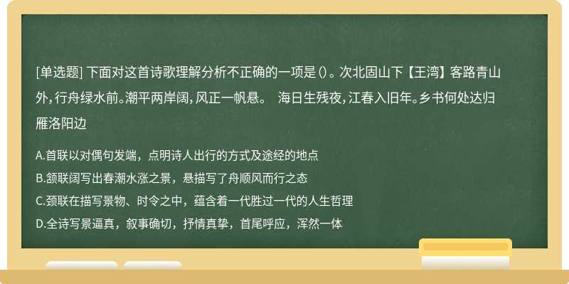 下面对这首诗歌理解分析不正确的一项是（）。 次北固山下 【王湾】 客路青山外，行舟绿水前。潮平两岸阔，风正一帆悬。 海日生残夜，江春入旧年。乡书何处达归雁洛阳边