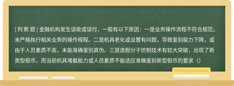 金融机构发生误收或误付，一般有以下原因：一是业务操作流程不符合规范， 未严格执行相关业务的操作规程。二是机具老化或设置有问题，导致鉴别能力下降，或由于人员素质不高，未能准确鉴别真伪。三是造假分子仿制技术有较大突破，出现了新类型假币，而当前机具堵截能力或人员素质不能适应准确鉴别新型假币的要求（）