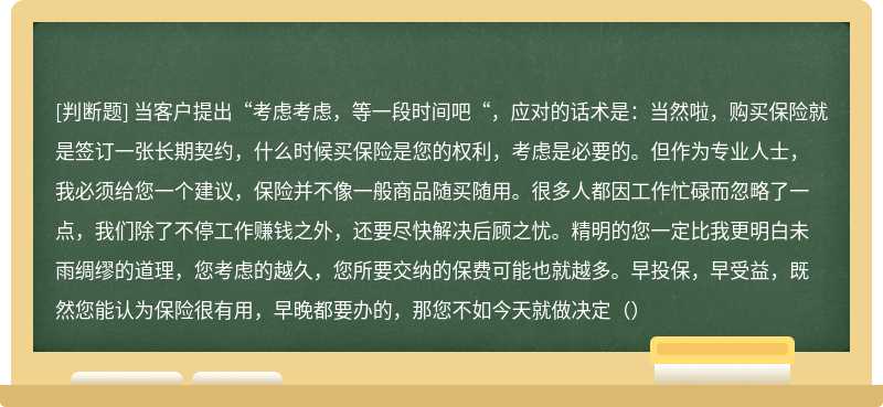 当客户提出“考虑考虑，等一段时间吧“，应对的话术是：当然啦，购买保险就是签订一张长期契约，什么时候买保险是您的权利，考虑是必要的。但作为专业人士，我必须给您一个建议，保险并不像一般商品随买随用。很多人都因工作忙碌而忽略了一点，我们除了不停工作赚钱之外，还要尽快解决后顾之忧。精明的您一定比我更明白未雨绸缪的道理，您考虑的越久，您所要交纳的保费可能也就越多。早投保，早受益，既然您能认为保险很有用，早晚都要办的，那您不如今天就做决定（）