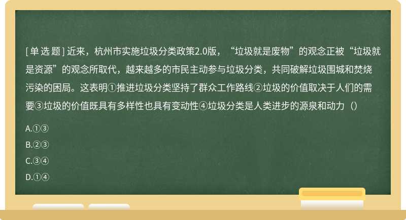 近来，杭州市实施垃圾分类政策2.0版，“垃圾就是废物”的观念正被“垃圾就是资源”的观念所取代，越来越多的市民主动参与垃圾分类，共同破解垃圾围城和焚烧污染的困局。这表明①推进垃圾分类坚持了群众工作路线②垃圾的价值取决于人们的需要③垃圾的价值既具有多样性也具有变动性④垃圾分类是人类进步的源泉和动力（）