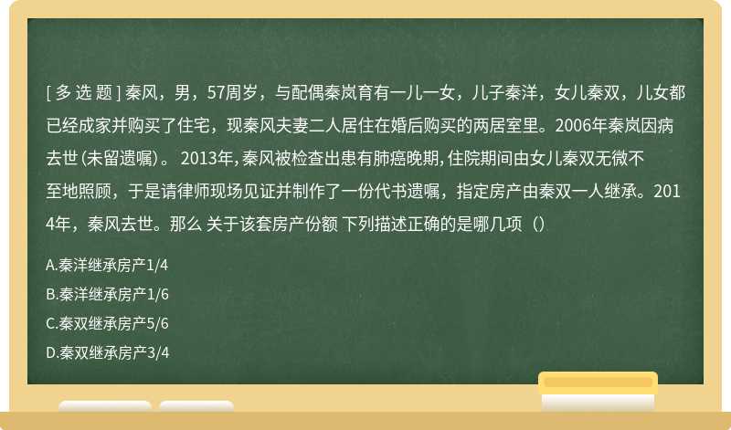 秦风，男，57周岁，与配偶秦岚育有一儿一女，儿子秦洋，女儿秦双，儿女都已经成家并购买了住宅，现秦风夫妻二人居住在婚后购买的两居室里。2006年秦岚因病去世（未留遗嘱）。 2013年，秦风被检查出患有肺癌晚期，住院期间由女儿秦双无微不至地照顾，于是请律师现场见证并制作了一份代书遗嘱，指定房产由秦双一人继承。2014年，秦风去世。那么 关于该套房产份额 下列描述正确的是哪几项（）