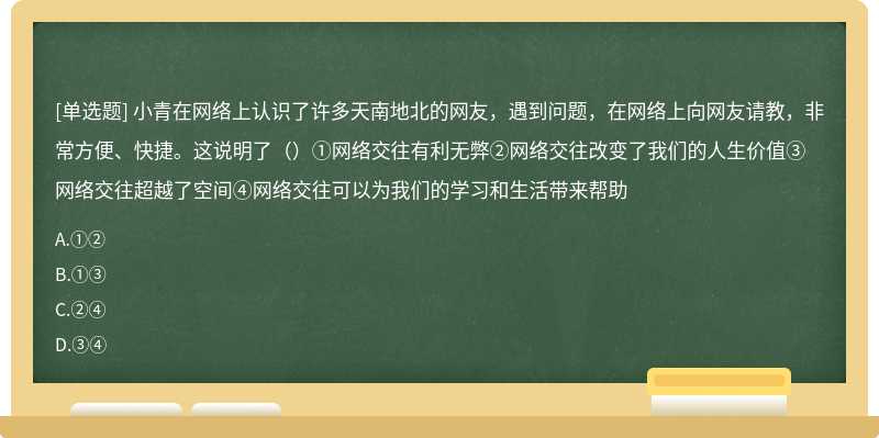 小青在网络上认识了许多天南地北的网友，遇到问题，在网络上向网友请教，非常方便、快捷。这说明了（）①网络交往有利无弊②网络交往改变了我们的人生价值③网络交往超越了空间④网络交往可以为我们的学习和生活带来帮助