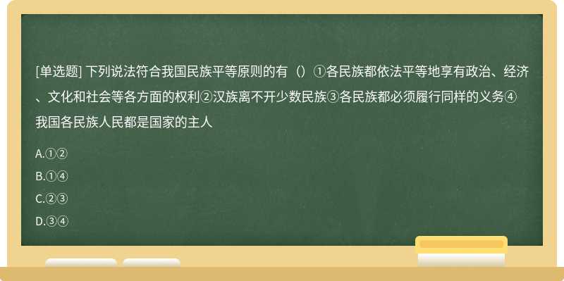 下列说法符合我国民族平等原则的有（）①各民族都依法平等地享有政治、经济、文化和社会等各方面的权利②汉族离不开少数民族③各民族都必须履行同样的义务④我国各民族人民都是国家的主人