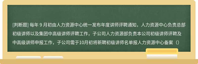 每年 9 月初由人力资源中心统一发布年度讲师评聘通知，人力资源中心负责总部初级讲师以及集团中高级讲师评聘工作，子公司人力资源部负责本公司初级讲师评聘及中高级讲师申报工作，子公司需于10月初将新聘初级讲师名单报人力资源中心备案（）