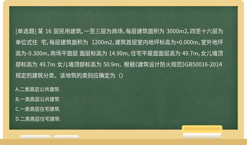 某 16 层民用建筑，一至三层为商场，每层建筑面积为 3000m2，四至十六层为单位式住 宅，每层建筑面积为 1200m2，建筑首层室内地坪标高为+0.000m，室外地坪高为-0.300m，商场平面层 面层标高为 14.90m，住宅平屋面面层高为 49.7m，女儿墙顶部标高为 49.7m 女儿墙顶部标高为 50.9m， 根据《建筑设计防火规范》GB50016-2014 规定的建筑分类，该地筑的类别应确定为（）