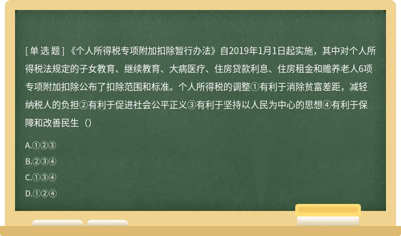 《个人所得税专项附加扣除暂行办法》自2019年1月1日起实施，其中对个人所得税法规定的子女教育、继续教育、大病医疗、住房贷款利息、住房租金和赡养老人6项专项附加扣除公布了扣除范围和标准。个人所得税的调整①有利于消除贫富差距，减轻纳税人的负担②有利于促进社会公平正义③有利于坚持以人民为中心的思想④有利于保障和改善民生（）