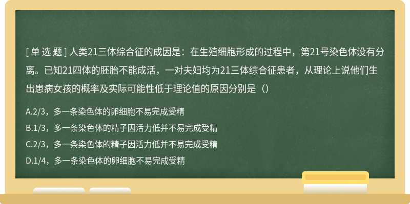 人类21三体综合征的成因是：在生殖细胞形成的过程中，第21号染色体没有分离。已知21四体的胚胎不能成活，一对夫妇均为21三体综合征患者，从理论上说他们生出患病女孩的概率及实际可能性低于理论值的原因分别是（）