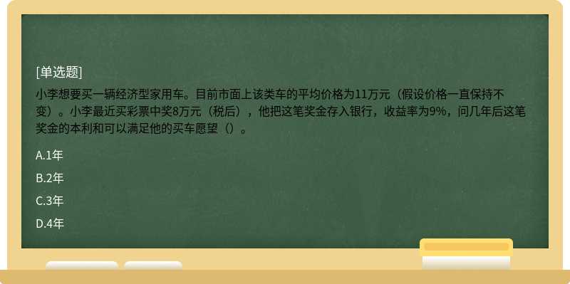 小李想要买一辆经济型家用车。目前市面上该类车的平均价格为11万元（假设价格一直保持不变）。小李最近买彩票中奖8万元（税后），他把这笔奖金存入银行，收益率为9%，问几年后这笔奖金的本利和可以满足他的买车愿望（）。