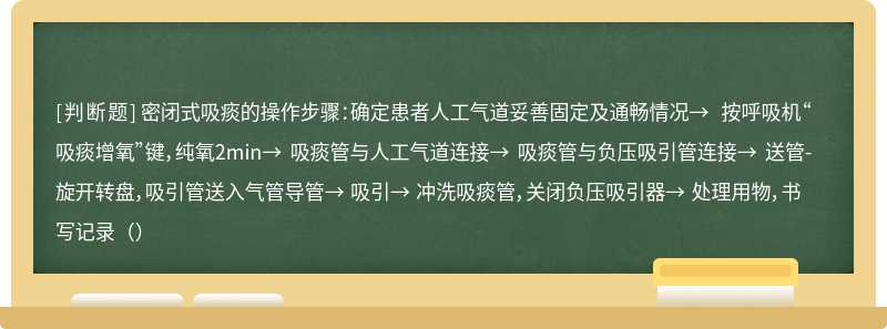 密闭式吸痰的操作步骤：确定患者人工气道妥善固定及通畅情况→ 按呼吸机“吸痰增氧”键，纯氧2min→ 吸痰管与人工气道连接→ 吸痰管与负压吸引管连接→ 送管-旋开转盘，吸引管送入气管导管→ 吸引→ 冲洗吸痰管，关闭负压吸引器→ 处理用物，书写记录（）