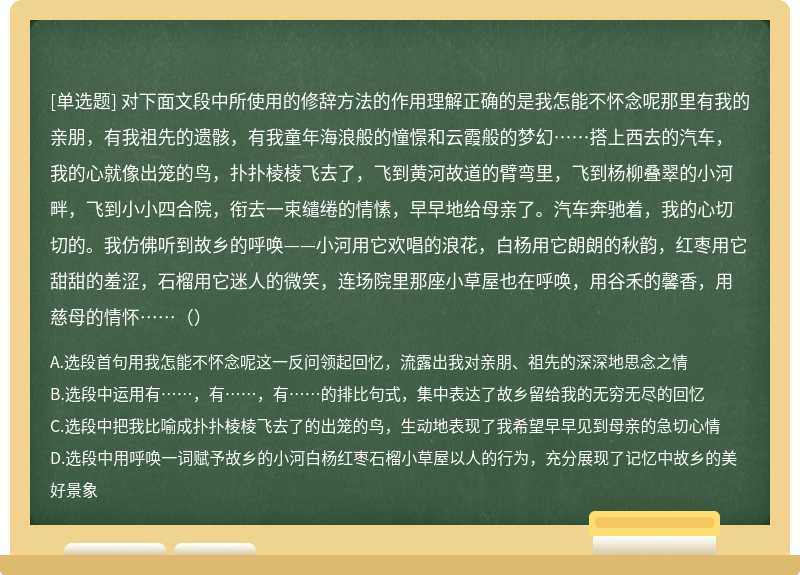 对下面文段中所使用的修辞方法的作用理解正确的是我怎能不怀念呢那里有我的亲朋，有我祖先的遗骸，有我童年海浪般的憧憬和云霞般的梦幻……搭上西去的汽车，我的心就像出笼的鸟，扑扑棱棱飞去了，飞到黄河故道的臂弯里，飞到杨柳叠翠的小河畔，飞到小小四合院，衔去一束缱绻的情愫，早早地给母亲了。汽车奔驰着，我的心切切的。我仿佛听到故乡的呼唤——小河用它欢唱的浪花，白杨用它朗朗的秋韵，红枣用它甜甜的羞涩，石榴用它迷人的微笑，连场院里那座小草屋也在呼唤，用谷禾的馨香，用慈母的情怀……（）