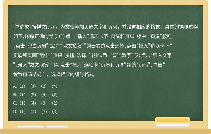 按样文所示，为文档添加页眉文字和页码，并设置相应的格式，具体的操作过程如下，顺序正确的是（）（1）点击“插入”选项卡下“页眉和页脚”组中 “页眉”按钮，点击“空白页眉”（2）在“散文欣赏 ”的最右边点击选择，点击“插入”选项卡下“页眉和页脚”组中 “页码”按钮，选择“当前位置”“普通数字”（3）点击“键入文字”，录入“散文欣赏 ”（4）点击“插入”选项卡“页眉和页脚”组的“页码”，单击“设置页码格式”，选择相应的编号格式