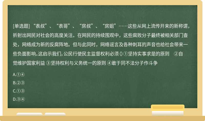 “表叔”、“表哥”、“房叔”、“房姐”……这些从网上流传开来的新称谓，折射出网民对社会的高度关注。在网民的持续围观中，这些腐败分子最终被相关部门查处，网络成为新的反腐阵地。但与此同时，网络谣言及各种刺耳的声音也给社会带来一些负面影响。这启示我们，公民行使民主监督权利必须（）①坚持实事求是的原则 ②自觉维护国家利益 ③坚持权利与义务统一的原则 ④敢于同不法分子作斗争