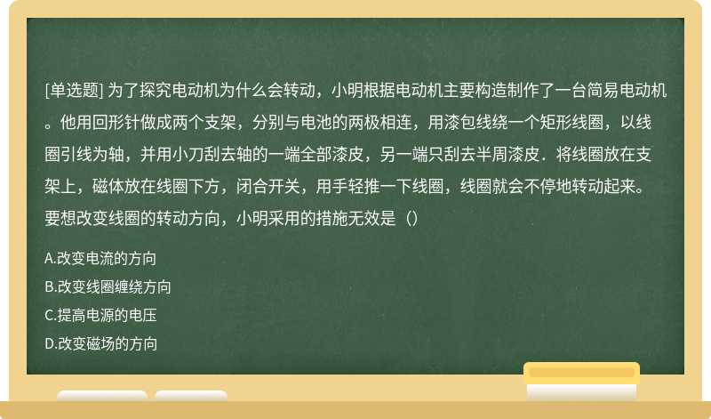 为了探究电动机为什么会转动，小明根据电动机主要构造制作了一台简易电动机。他用回形针做成两个支架，分别与电池的两极相连，用漆包线绕一个矩形线圈，以线圈引线为轴，并用小刀刮去轴的一端全部漆皮，另一端只刮去半周漆皮．将线圈放在支架上，磁体放在线圈下方，闭合开关，用手轻推一下线圈，线圈就会不停地转动起来。要想改变线圈的转动方向，小明采用的措施无效是（）