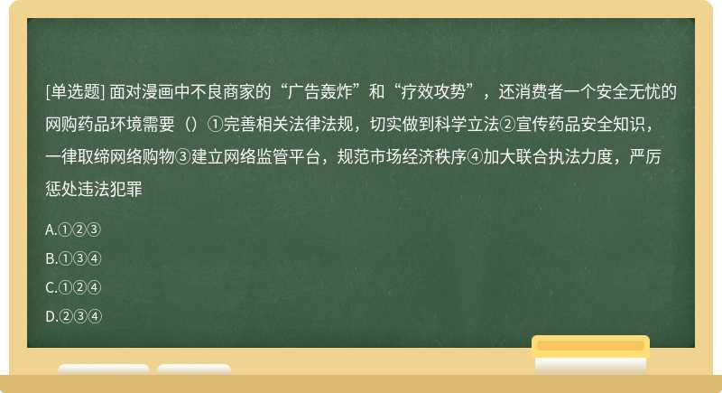 面对漫画中不良商家的“广告轰炸”和“疗效攻势”，还消费者一个安全无忧的网购药品环境需要（）①完善相关法律法规，切实做到科学立法②宣传药品安全知识，一律取缔网络购物③建立网络监管平台，规范市场经济秩序④加大联合执法力度，严厉惩处违法犯罪