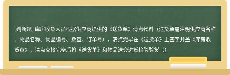 库房收货人员根据供应商提供的《送货单》清点物料（送货单需注明供应商名称、物品名称、物品编号、数量、订单号），清点完毕在《送货单》上签字并盖《库房收货章》，清点交接完毕后将《送货单》和物品送交进货检验验货（）