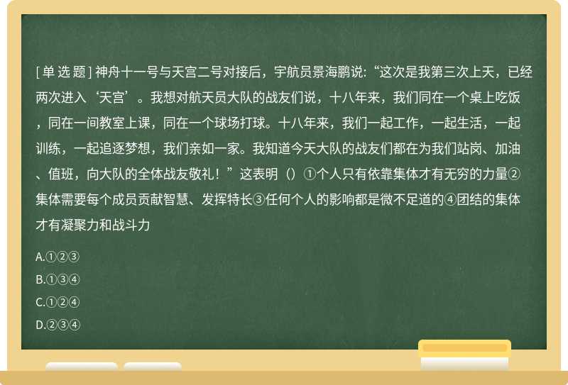 神舟十一号与天宫二号对接后，宇航员景海鹏说:“这次是我第三次上天，已经两次进入‘天宫’。我想对航天员大队的战友们说，十八年来，我们同在一个桌上吃饭，同在一间教室上课，同在一个球场打球。十八年来，我们一起工作，一起生活，一起训练，一起追逐梦想，我们亲如一家。我知道今天大队的战友们都在为我们站岗、加油、值班，向大队的全体战友敬礼！”这表明（）①个人只有依靠集体才有无穷的力量②集体需要每个成员贡献智慧、发挥特长③任何个人的影响都是微不足道的④团结的集体才有凝聚力和战斗力