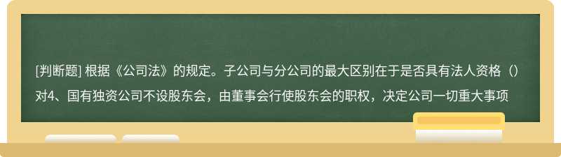 根据《公司法》的规定。子公司与分公司的最大区别在于是否具有法人资格（）对4、国有独资公司不设股东会，由董事会行使股东会的职权，决定公司一切重大事项