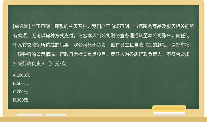 严正声明！尊敬的兰天客户，我们严正向您声明：与您所购商品及服务相关的所有款项，无论以何种方式支付，请您本人到公司财务室办理或转至本公司账户，向任何个人转交款项所造成的后果，我公司概不负责！如有员工私自收取您的款项，请您举报！该物料的公示情况：行政日常检查重点项目，责任人为各店行政负责人，不符合要求扣减行政负责人（）元/次