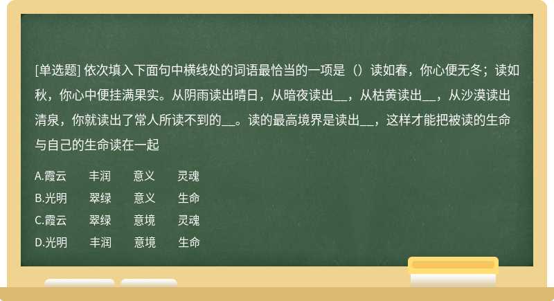 依次填入下面句中横线处的词语最恰当的一项是（）读如春，你心便无冬；读如秋，你心中便挂满果实。从阴雨读出晴日，从暗夜读出__，从枯黄读出__，从沙漠读出清泉，你就读出了常人所读不到的__。读的最高境界是读出__，这样才能把被读的生命与自己的生命读在一起