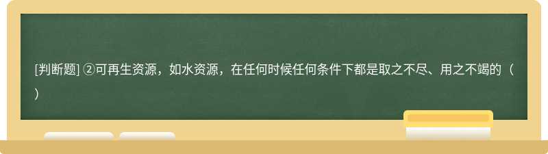 ②可再生资源，如水资源，在任何时候任何条件下都是取之不尽、用之不竭的（）