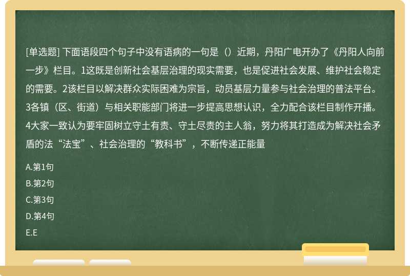 下面语段四个句子中没有语病的一句是（）近期，丹阳广电开办了《丹阳人向前一步》栏目。1这既是创新社会基层治理的现实需要，也是促进社会发展、维护社会稳定的需要。2该栏目以解决群众实际困难为宗旨，动员基层力量参与社会治理的普法平台。3各镇（区、街道）与相关职能部门将进一步提高思想认识，全力配合该栏目制作开播。4大家一致认为要牢固树立守土有责、守土尽责的主人翁，努力将其打造成为解决社会矛盾的法“法宝”、社会治理的“教科书”，不断传递正能量