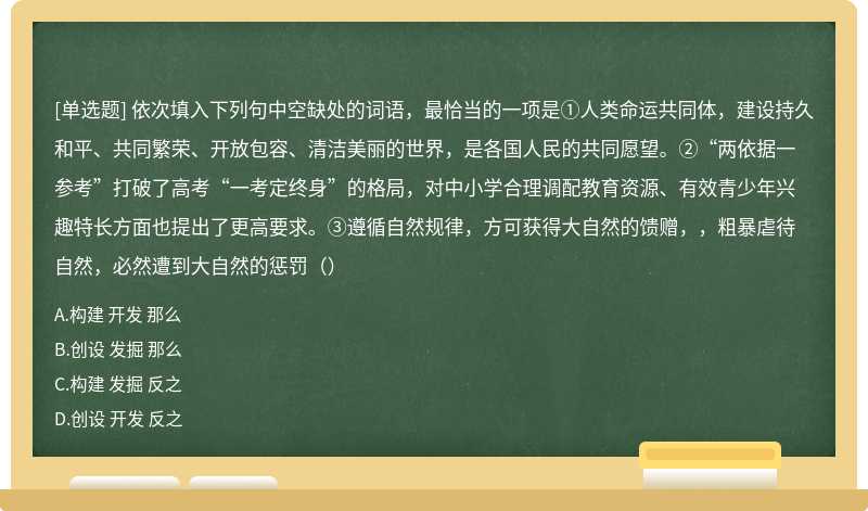 依次填入下列句中空缺处的词语，最恰当的一项是①人类命运共同体，建设持久和平、共同繁荣、开放包容、清洁美丽的世界，是各国人民的共同愿望。②“两依据一参考”打破了高考“一考定终身”的格局，对中小学合理调配教育资源、有效青少年兴趣特长方面也提出了更高要求。③遵循自然规律，方可获得大自然的馈赠，，粗暴虐待自然，必然遭到大自然的惩罚（）