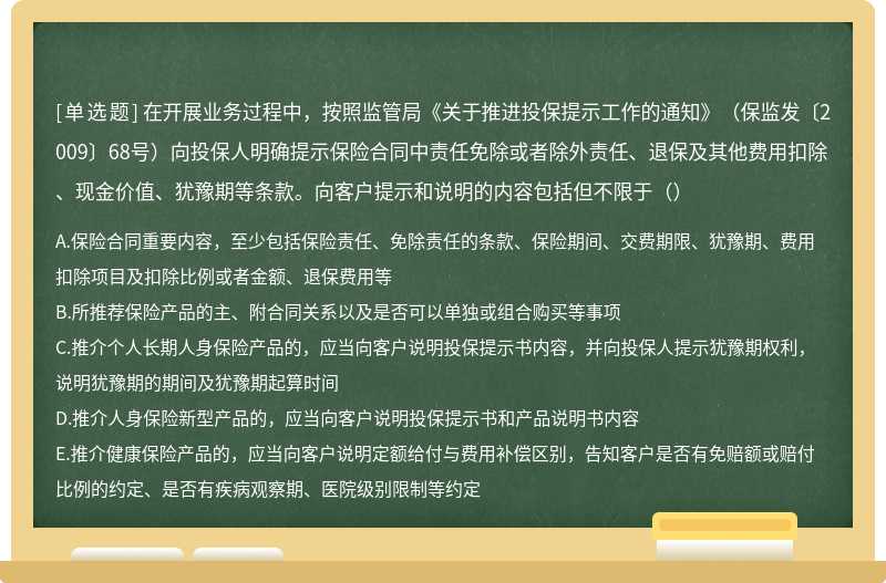 在开展业务过程中，按照监管局《关于推进投保提示工作的通知》（保监发〔2009〕68号）向投保人明确提示保险合同中责任免除或者除外责任、退保及其他费用扣除、现金价值、犹豫期等条款。向客户提示和说明的内容包括但不限于（）