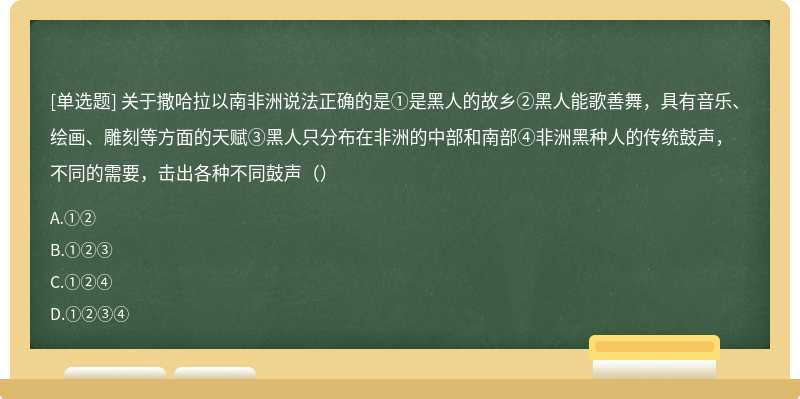 关于撒哈拉以南非洲说法正确的是①是黑人的故乡②黑人能歌善舞，具有音乐、绘画、雕刻等方面的天赋③黑人只分布在非洲的中部和南部④非洲黑种人的传统鼓声，不同的需要，击出各种不同鼓声（）