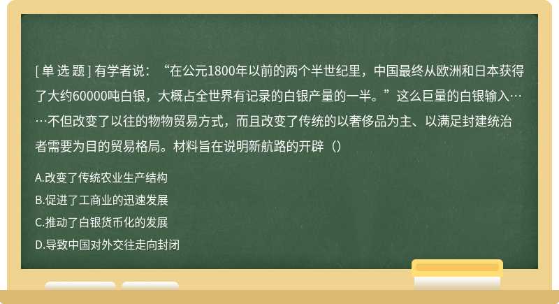 有学者说：“在公元1800年以前的两个半世纪里，中国最终从欧洲和日本获得了大约60000吨白银，大概占全世界有记录的白银产量的一半。”这么巨量的白银输入……不但改变了以往的物物贸易方式，而且改变了传统的以奢侈品为主、以满足封建统治者需要为目的贸易格局。材料旨在说明新航路的开辟（）