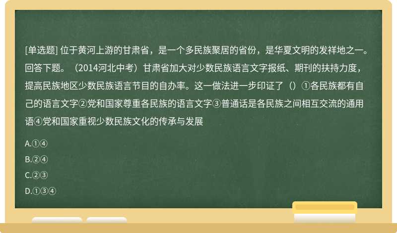 位于黄河上游的甘肃省，是一个多民族聚居的省份，是华夏文明的发祥地之一。回答下题。（2014河北中考）甘肃省加大对少数民族语言文字报纸、期刊的扶持力度，提高民族地区少数民族语言节目的自办率。这一做法进一步印证了（）①各民族都有自己的语言文字②党和国家尊重各民族的语言文字③普通话是各民族之间相互交流的通用语④党和国家重视少数民族文化的传承与发展