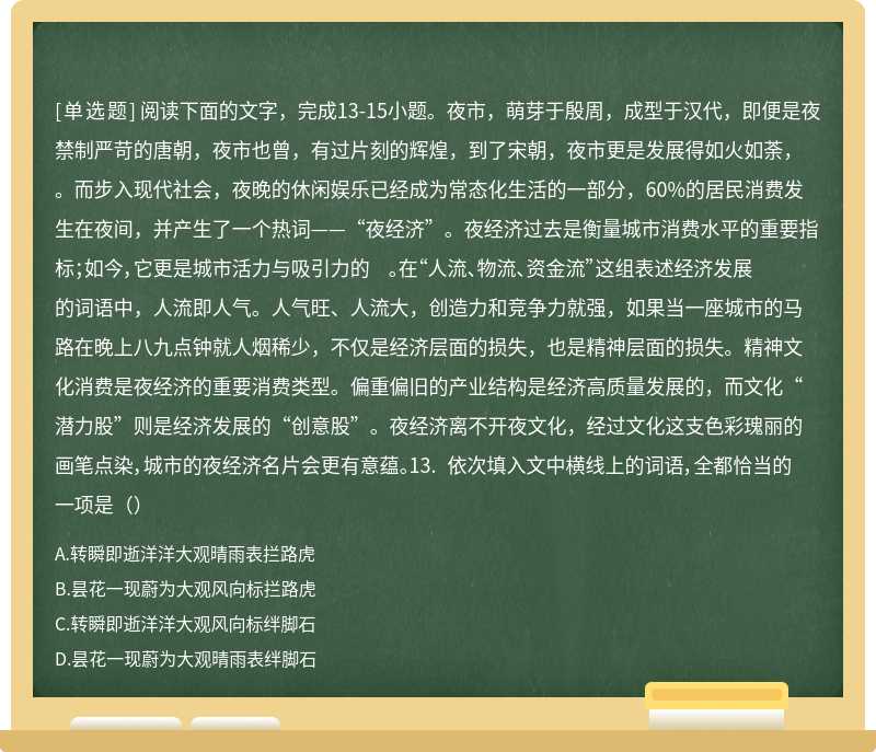 阅读下面的文字，完成13-15小题。夜市，萌芽于殷周，成型于汉代，即便是夜禁制严苛的唐朝，夜市也曾，有过片刻的辉煌，到了宋朝，夜市更是发展得如火如荼， 。而步入现代社会，夜晚的休闲娱乐已经成为常态化生活的一部分，60%的居民消费发生在夜间，并产生了一个热词——“夜经济”。夜经济过去是衡量城市消费水平的重要指标；如今，它更是城市活力与吸引力的 。在“人流、物流、资金流”这组表述经济发展的词语中，人流即人气。人气旺、人流大，创造力和竞争力就强，如果当一座城市的马路在晚上八九点钟就人烟稀少，不仅是经济层面的损失，也是精神层面的损失。精神文化消费是夜经济的重要消费类型。偏重偏旧的产业结构是经济高质量发展的，而文化“潜力股”则是经济发展的“创意股”。夜经济离不开夜文化，经过文化这支色彩瑰丽的画笔点染，城市的夜经济名片会更有意蕴。13. 依次填入文中横线上的词语，全都恰当的一项是（）