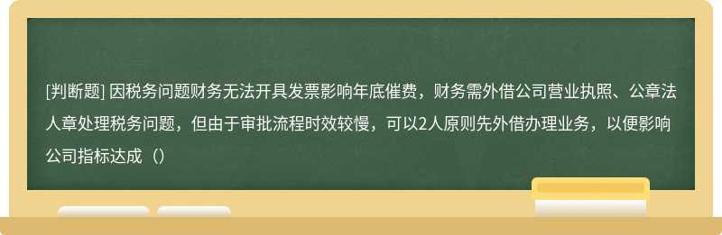 因税务问题财务无法开具发票影响年底催费，财务需外借公司营业执照、公章法人章处理税务问题，但由于审批流程时效较慢，可以2人原则先外借办理业务，以便影响公司指标达成（）