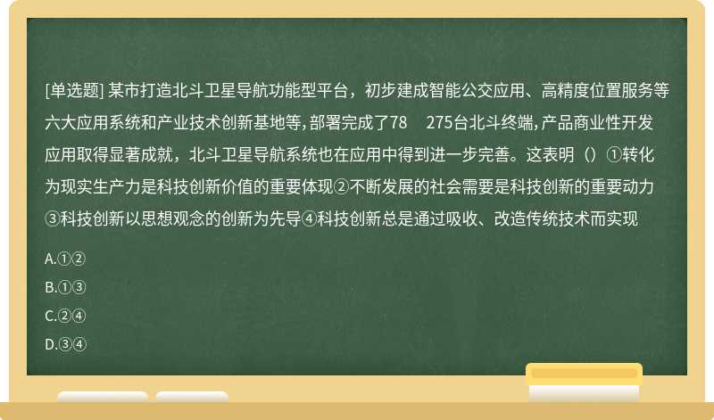 某市打造北斗卫星导航功能型平台，初步建成智能公交应用、高精度位置服务等六大应用系统和产业技术创新基地等，部署完成了78 275台北斗终端，产品商业性开发应用取得显著成就，北斗卫星导航系统也在应用中得到进一步完善。这表明（）①转化为现实生产力是科技创新价值的重要体现②不断发展的社会需要是科技创新的重要动力③科技创新以思想观念的创新为先导④科技创新总是通过吸收、改造传统技术而实现