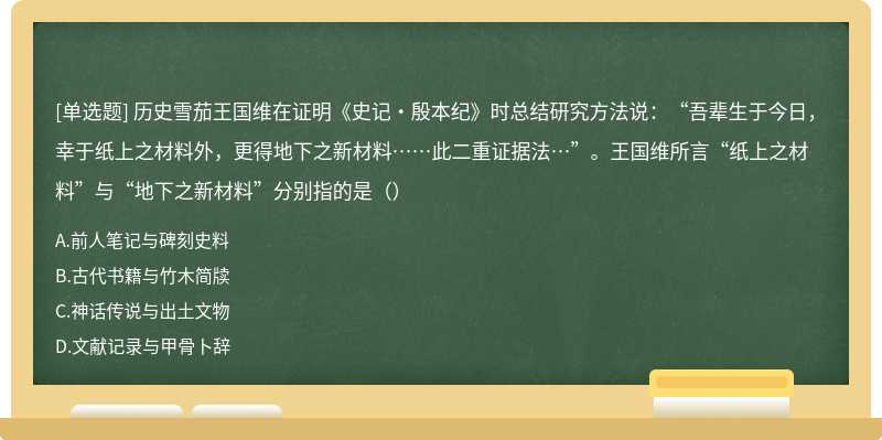 历史雪茄王国维在证明《史记·殷本纪》时总结研究方法说：“吾辈生于今日，幸于纸上之材料外，更得地下之新材料……此二重证据法…”。王国维所言“纸上之材料”与“地下之新材料”分别指的是（）