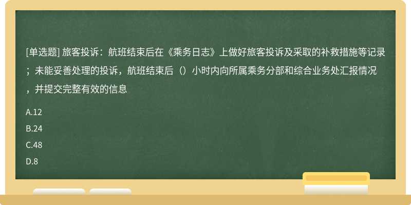 旅客投诉：航班结束后在《乘务日志》上做好旅客投诉及采取的补救措施等记录；未能妥善处理的投诉，航班结束后（）小时内向所属乘务分部和综合业务处汇报情况，并提交完整有效的信息