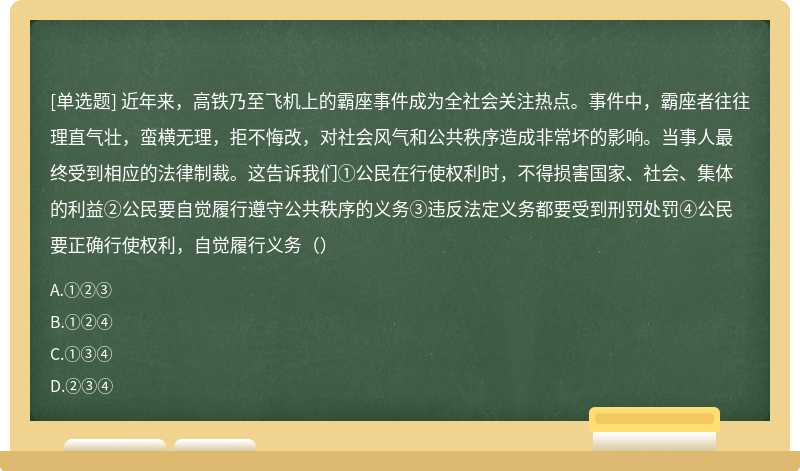 近年来，高铁乃至飞机上的霸座事件成为全社会关注热点。事件中，霸座者往往理直气壮，蛮横无理，拒不悔改，对社会风气和公共秩序造成非常坏的影响。当事人最终受到相应的法律制裁。这告诉我们①公民在行使权利时，不得损害国家、社会、集体的利益②公民要自觉履行遵守公共秩序的义务③违反法定义务都要受到刑罚处罚④公民要正确行使权利，自觉履行义务（）