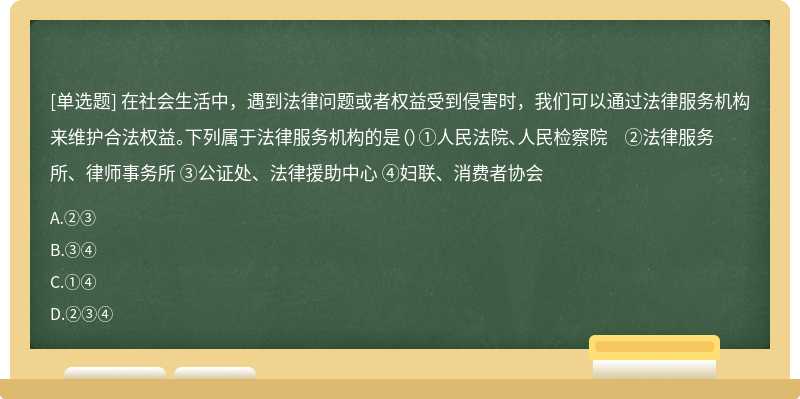 在社会生活中，遇到法律问题或者权益受到侵害时，我们可以通过法律服务机构来维护合法权益。下列属于法律服务机构的是（）①人民法院、人民检察院 ②法律服务所、律师事务所 ③公证处、法律援助中心 ④妇联、消费者协会